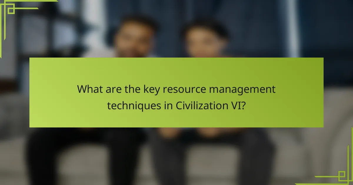 What are the key resource management techniques in Civilization VI?
